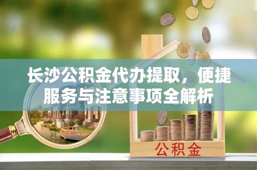 利通长沙公积金代办提取，便捷服务与注意事项全解析
