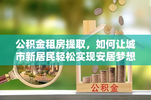 利通公积金租房提取，如何让城市新居民轻松实现安居梦想