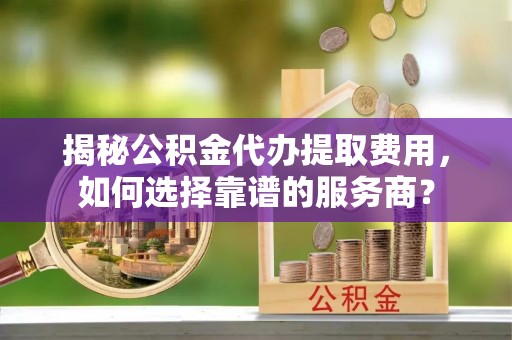 利通揭秘公积金代办提取费用，如何选择靠谱的服务商？