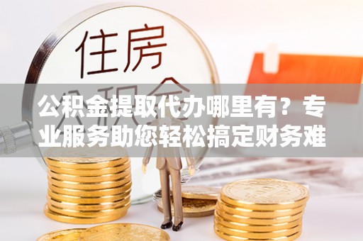 利通公积金提取代办哪里有？专业服务助您轻松搞定财务难题