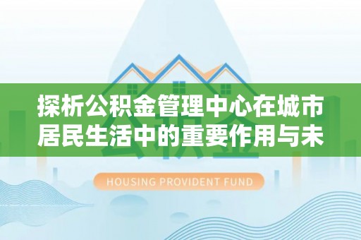 利通探析公积金管理中心在城市居民生活中的重要作用与未来发展趋势