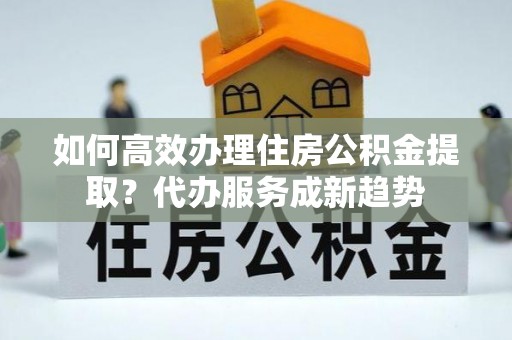 利通如何高效办理住房公积金提取？代办服务成新趋势