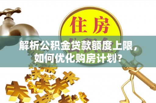 利通解析公积金贷款额度上限，如何优化购房计划？