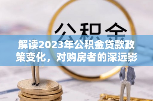 利通解读2023年公积金贷款政策变化，对购房者的深远影响