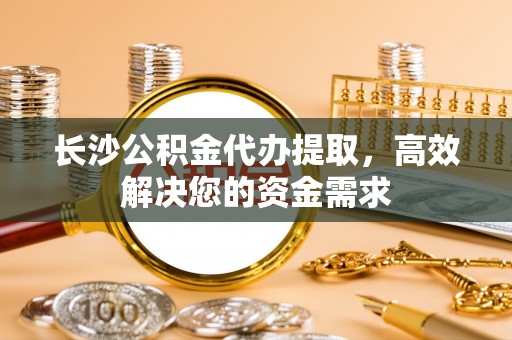 利通长沙公积金代办提取，高效解决您的资金需求