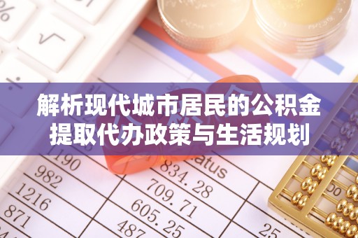 利通解析现代城市居民的公积金提取代办政策与生活规划