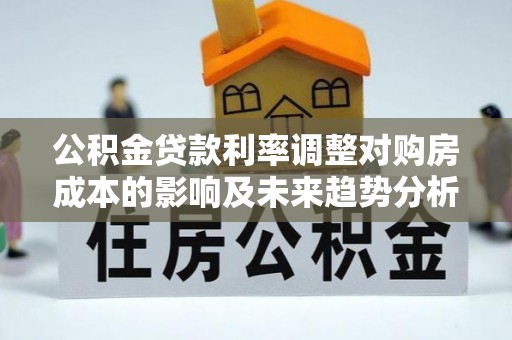 利通公积金贷款利率调整对购房成本的影响及未来趋势分析