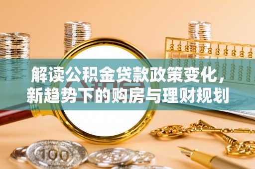 利通解读公积金贷款政策变化，新趋势下的购房与理财规划