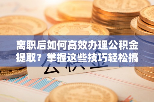 利通离职后如何高效办理公积金提取？掌握这些技巧轻松搞定