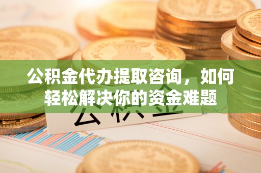 利通公积金代办提取咨询，如何轻松解决你的资金难题