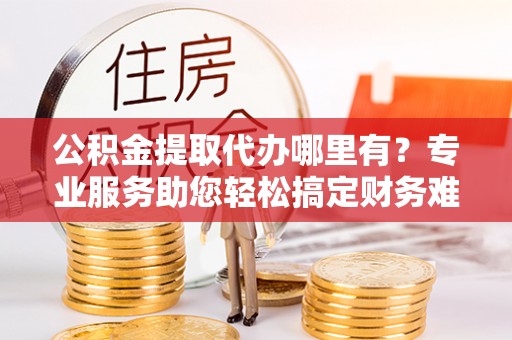 利通公积金提取代办哪里有？专业服务助您轻松搞定财务难题