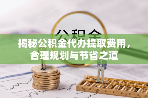 利通揭秘公积金代办提取费用，合理规划与节省之道