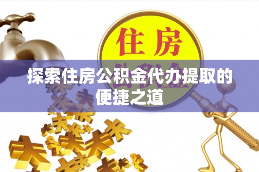 利通探索住房公积金代办提取的便捷之道