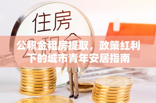 利通公积金租房提取，政策红利下的城市青年安居指南