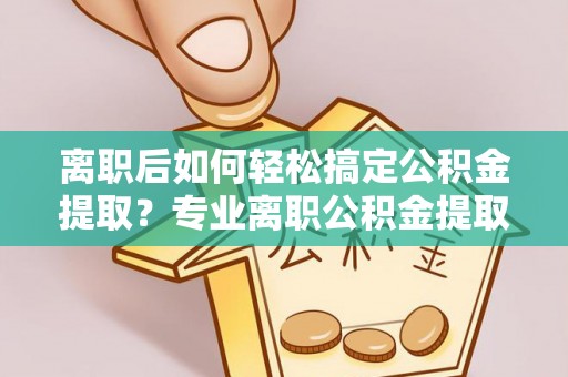 利通离职后如何轻松搞定公积金提取？专业离职公积金提取代办服务来帮你