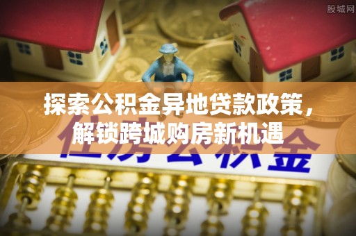利通探索公积金异地贷款政策，解锁跨城购房新机遇