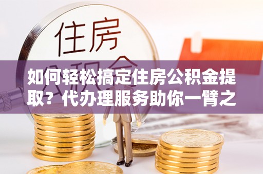 利通如何轻松搞定住房公积金提取？代办理服务助你一臂之力